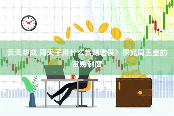 云天华成 周天子用什么赏赐诸侯？探究周王室的赏赐制度