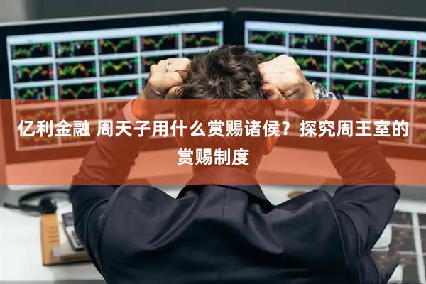 亿利金融 周天子用什么赏赐诸侯？探究周王室的赏赐制度