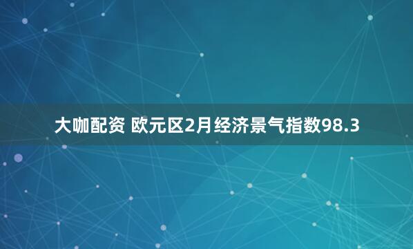 大咖配资 欧元区2月经济景气指数98.3
