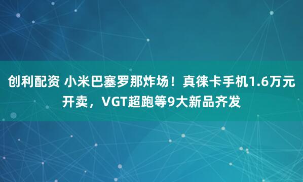 创利配资 小米巴塞罗那炸场！真徕卡手机1.6万元开卖，VGT超跑等9大新品齐发