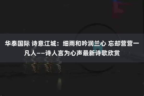 华泰国际 诗意江城：细雨和吟润兰心 忘却营营一凡人——诗人言为心声最新诗歌欣赏