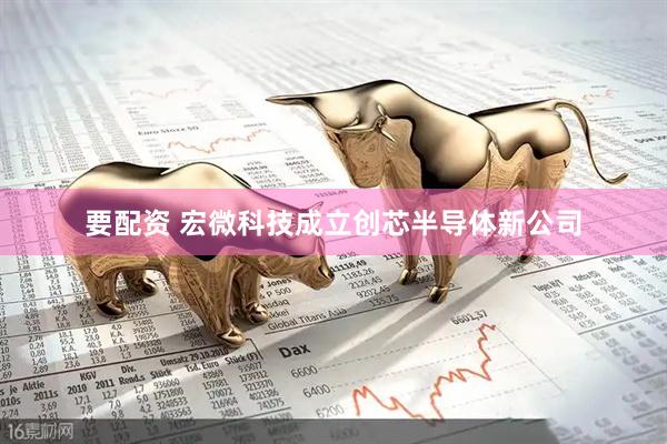 要配资 宏微科技成立创芯半导体新公司