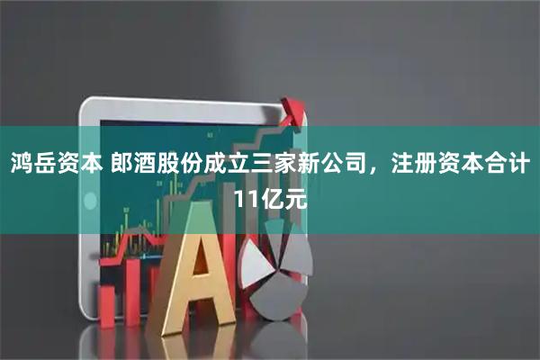 鸿岳资本 郎酒股份成立三家新公司，注册资本合计11亿元