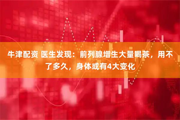 牛津配资 医生发现：前列腺增生大量喝茶，用不了多久，身体或有4大变化