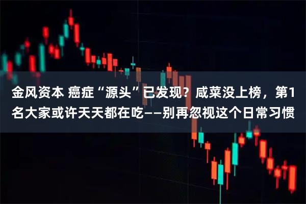 金风资本 癌症“源头”已发现？咸菜没上榜，第1名大家或许天天都在吃——别再忽视这个日常习惯