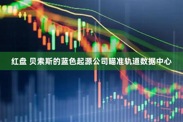 红盘 贝索斯的蓝色起源公司瞄准轨道数据中心