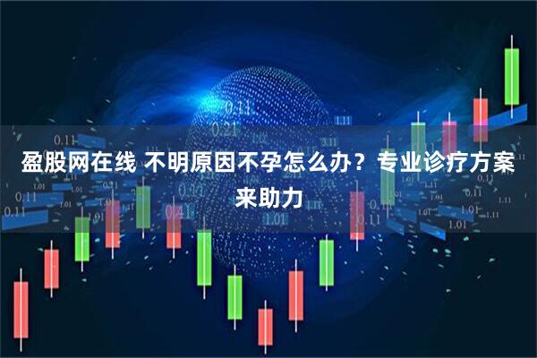 盈股网在线 不明原因不孕怎么办？专业诊疗方案来助力