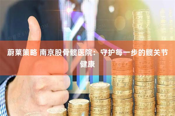 蔚莱策略 南京股骨髋医院：守护每一步的髋关节健康