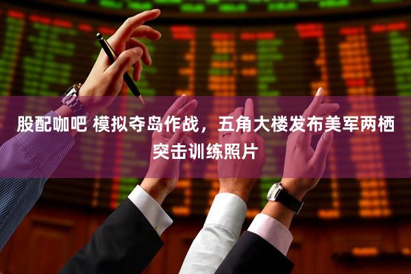 股配咖吧 模拟夺岛作战，五角大楼发布美军两栖突击训练照片
