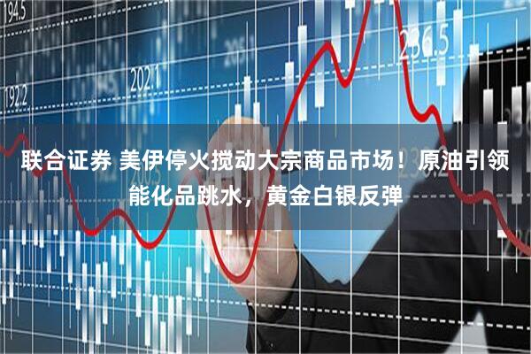 联合证券 美伊停火搅动大宗商品市场！原油引领能化品跳水，黄金白银反弹
