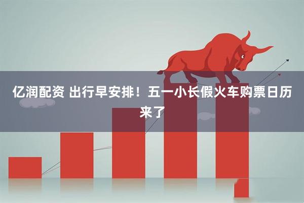 亿润配资 出行早安排！五一小长假火车购票日历来了