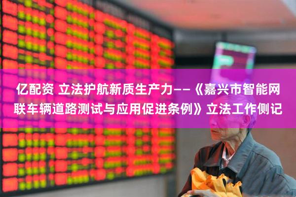 亿配资 立法护航新质生产力——《嘉兴市智能网联车辆道路测试与应用促进条例》立法工作侧记