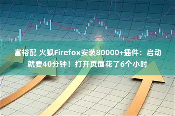 富裕配 火狐Firefox安装80000+插件：启动就要40分钟！打开页面花了6个小时