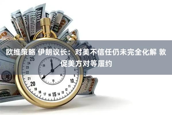 欧维策略 伊朗议长：对美不信任仍未完全化解 敦促美方对等履约