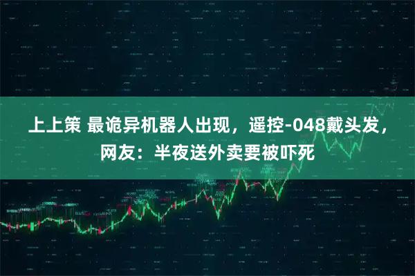 上上策 最诡异机器人出现，遥控-048戴头发，网友：半夜送外卖要被吓死