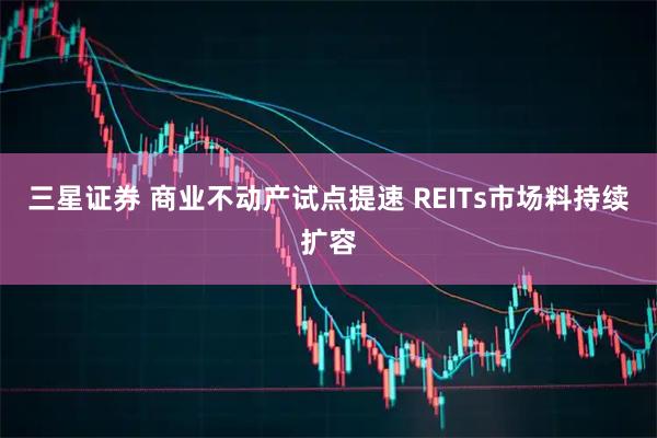 三星证券 商业不动产试点提速 REITs市场料持续扩容