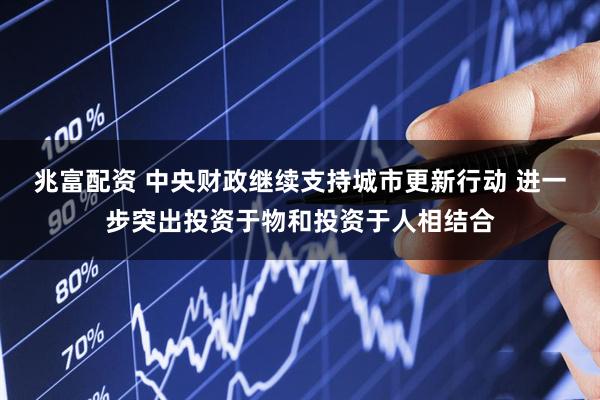 兆富配资 中央财政继续支持城市更新行动 进一步突出投资于物和投资于人相结合
