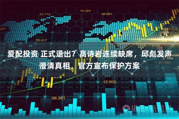 爱配投资 正式退出？高诗岩连续缺席，邱彪发声澄清真相，官方宣布保护方案