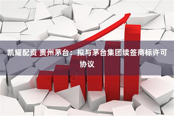 凯耀配资 贵州茅台：拟与茅台集团续签商标许可协议