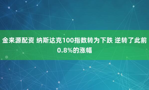 金来源配资 纳斯达克100指数转为下跌 逆转了此前0.8%的涨幅