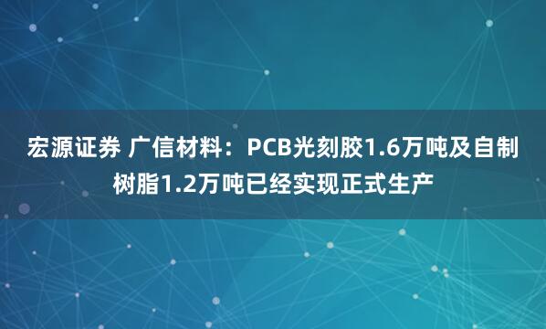 宏源证券 广信材料：PCB光刻胶1.6万吨及自制树脂1.2万吨已经实现正式生产