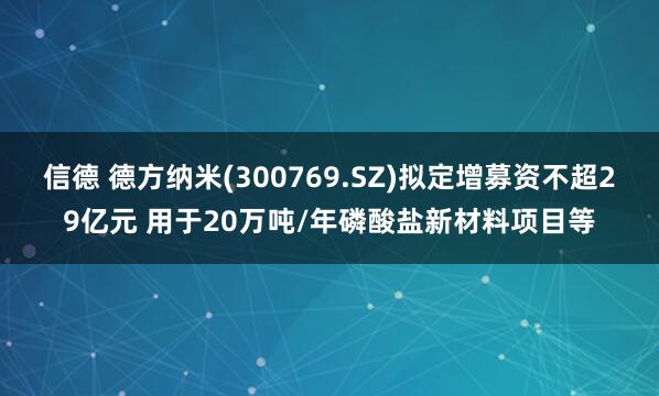 信德 德方纳米(300769.SZ)拟定增募资不超29亿元 用于20万吨/年磷酸盐新材料项目等