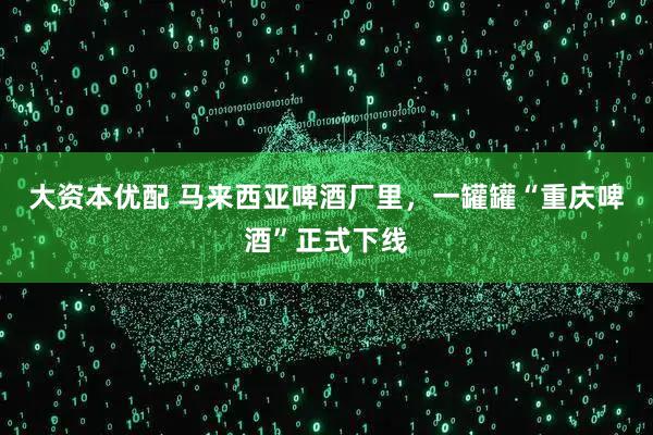 大资本优配 马来西亚啤酒厂里，一罐罐“重庆啤酒”正式下线