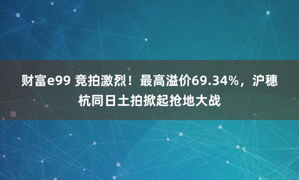 财富e99 竞拍激烈!最高溢价69.34%,沪穗杭同日土拍掀起抢地大战