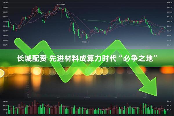 长城配资 先进材料成算力时代“必争之地”