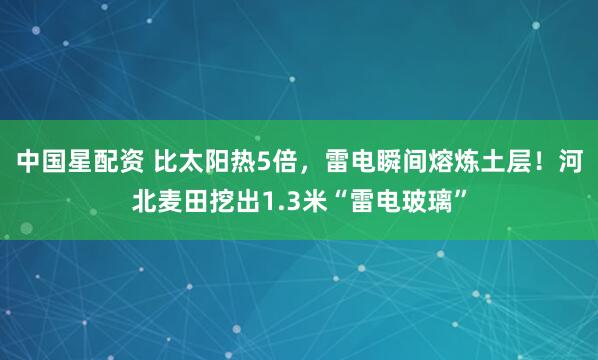 中国星配资 比太阳热5倍，雷电瞬间熔炼土层！河北麦田挖出1.3米“雷电玻璃”