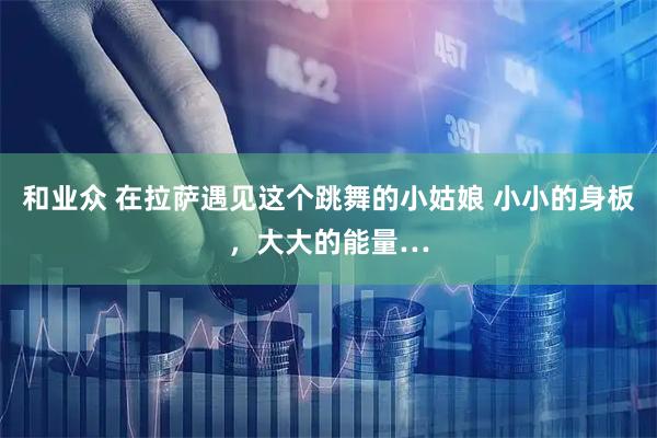 和业众 在拉萨遇见这个跳舞的小姑娘 小小的身板，大大的能量…