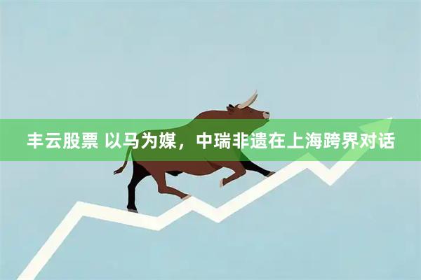 丰云股票 以马为媒,中瑞非遗在上海跨界对话