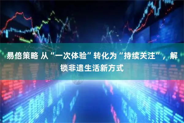 易倍策略 从“一次体验”转化为“持续关注”，解锁非遗生活新方式