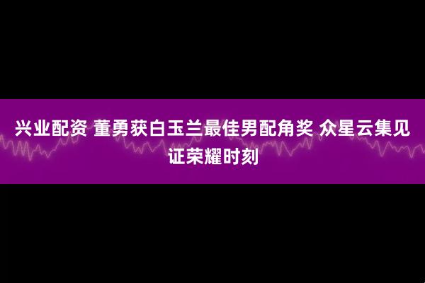 兴业配资 董勇获白玉兰最佳男配角奖 众星云集见证荣耀时刻