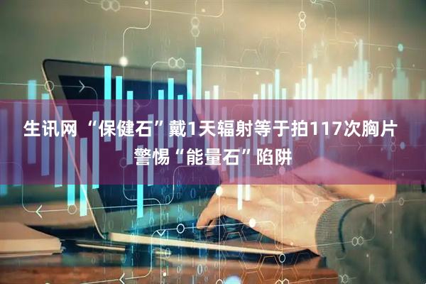 生讯网 “保健石”戴1天辐射等于拍117次胸片 警惕“能量石”陷阱