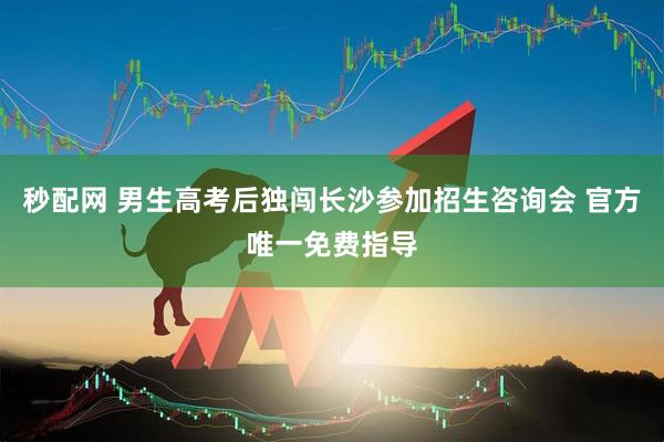 秒配网 男生高考后独闯长沙参加招生咨询会 官方唯一免费指导