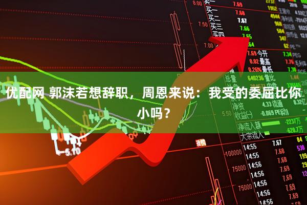 优配网 郭沫若想辞职，周恩来说：我受的委屈比你小吗？