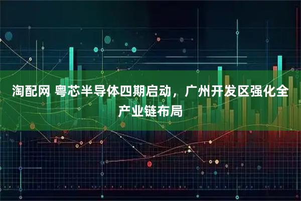 淘配网 粤芯半导体四期启动，广州开发区强化全产业链布局