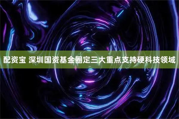 配资宝 深圳国资基金圈定三大重点支持硬科技领域
