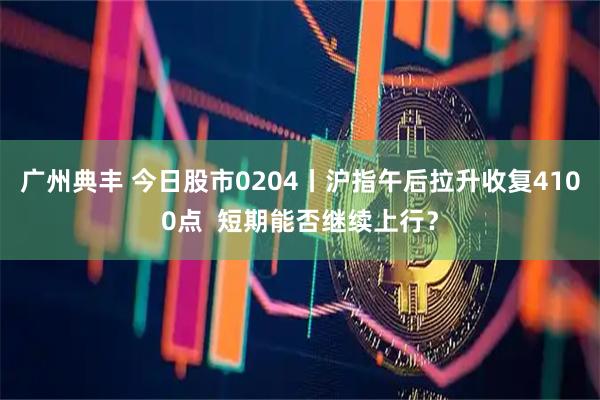 广州典丰 今日股市0204丨沪指午后拉升收复4100点  短期能否继续上行？