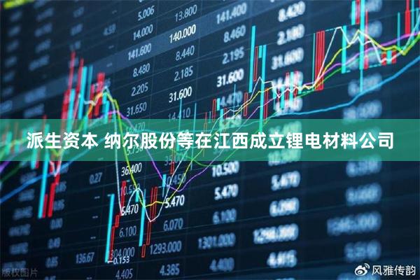 派生资本 纳尔股份等在江西成立锂电材料公司
