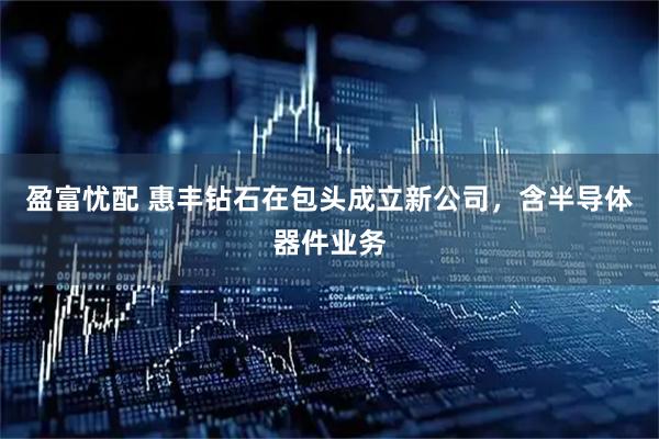 盈富忧配 惠丰钻石在包头成立新公司，含半导体器件业务