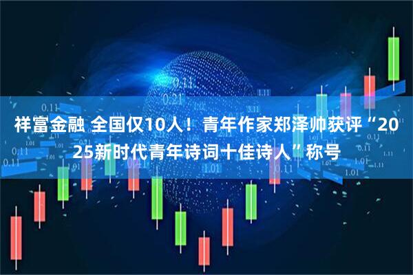 祥富金融 全国仅10人！青年作家郑泽帅获评“2025新时代青年诗词十佳诗人”称号