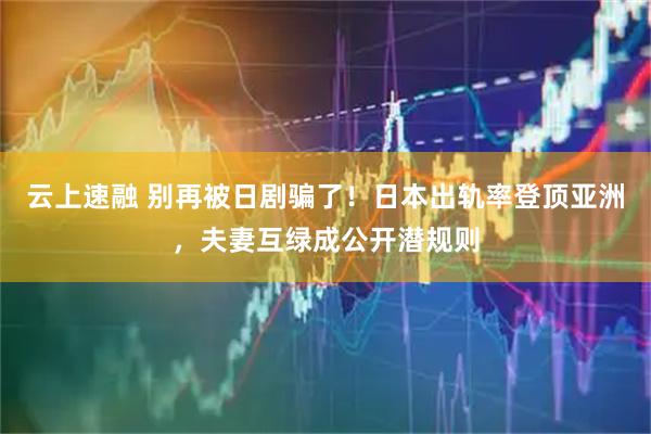 云上速融 别再被日剧骗了！日本出轨率登顶亚洲，夫妻互绿成公开潜规则