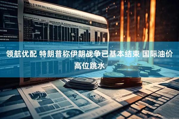 领航优配 特朗普称伊朗战争已基本结束 国际油价高位跳水