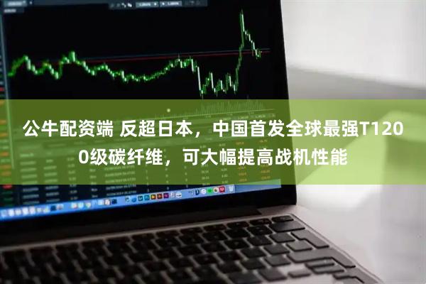 公牛配资端 反超日本，中国首发全球最强T1200级碳纤维，可大幅提高战机性能