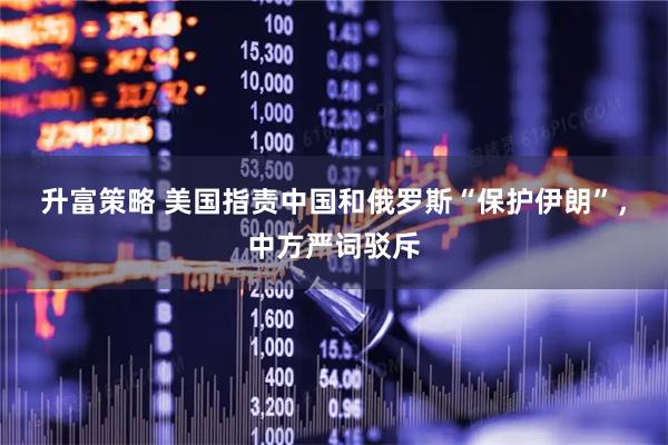 升富策略 美国指责中国和俄罗斯“保护伊朗”，中方严词驳斥