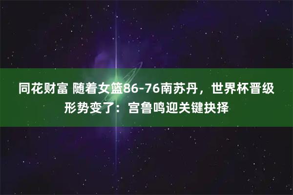 同花财富 随着女篮86-76南苏丹，世界杯晋级形势变了：宫鲁鸣迎关键抉择