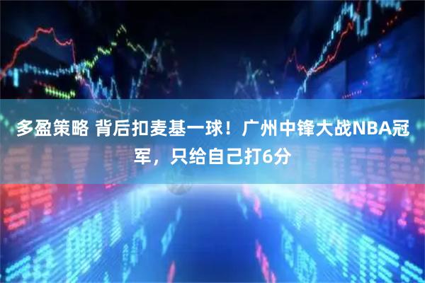 多盈策略 背后扣麦基一球！广州中锋大战NBA冠军，只给自己打6分