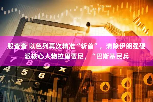股查查 以色列再次精准“斩首”，清除伊朗强硬派核心人物拉里贾尼，“巴斯基民兵